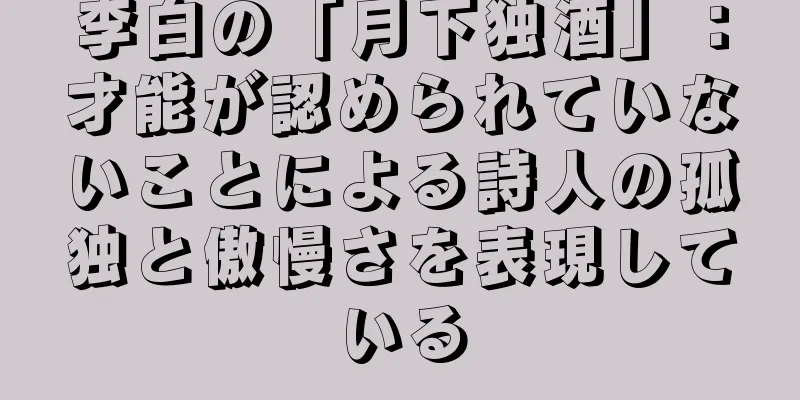 李白の「月下独酒」：才能が認められていないことによる詩人の孤独と傲慢さを表現している