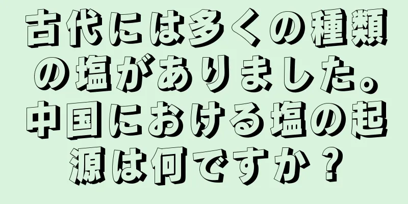古代には多くの種類の塩がありました。中国における塩の起源は何ですか？