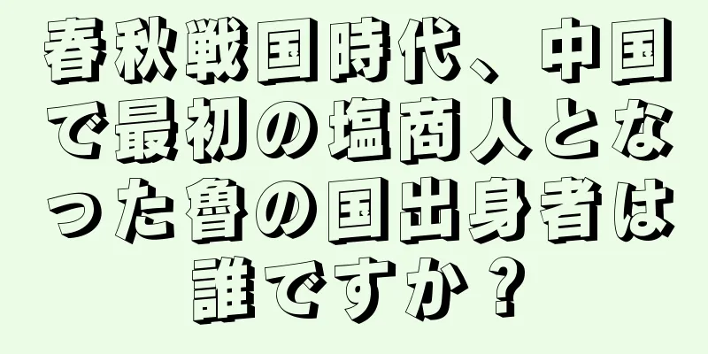春秋戦国時代、中国で最初の塩商人となった魯の国出身者は誰ですか？