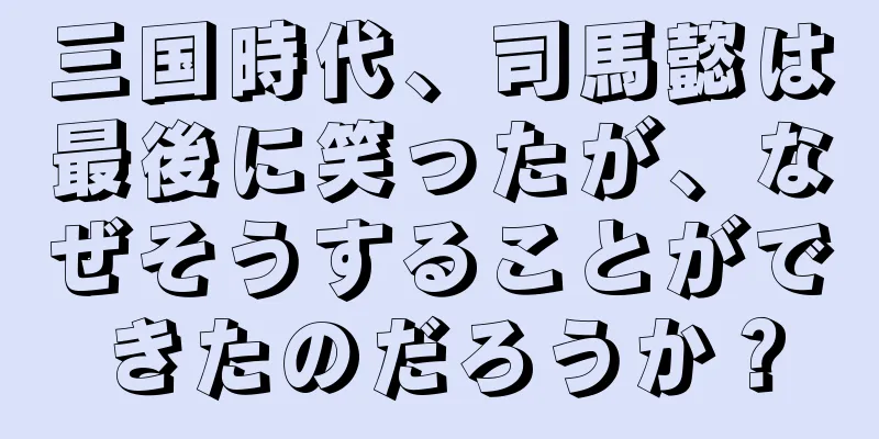 三国時代、司馬懿は最後に笑ったが、なぜそうすることができたのだろうか？