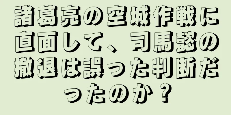 諸葛亮の空城作戦に直面して、司馬懿の撤退は誤った判断だったのか？
