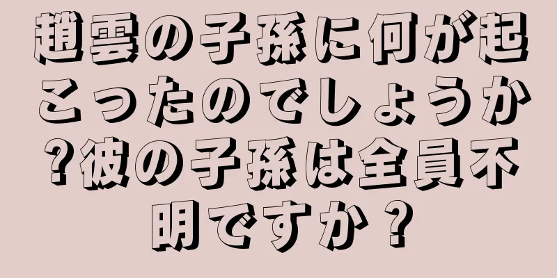 趙雲の子孫に何が起こったのでしょうか?彼の子孫は全員不明ですか？