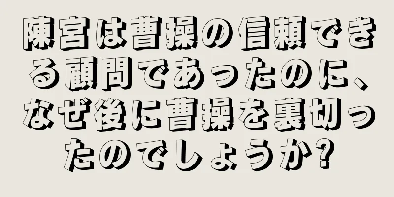 陳宮は曹操の信頼できる顧問であったのに、なぜ後に曹操を裏切ったのでしょうか?