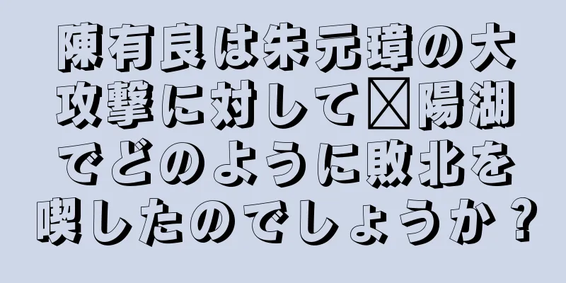 陳有良は朱元璋の大攻撃に対して鄱陽湖でどのように敗北を喫したのでしょうか？