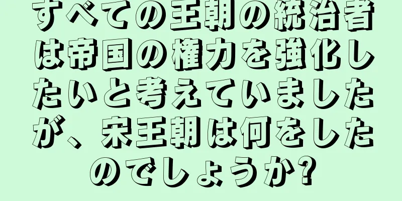 すべての王朝の統治者は帝国の権力を強化したいと考えていましたが、宋王朝は何をしたのでしょうか?