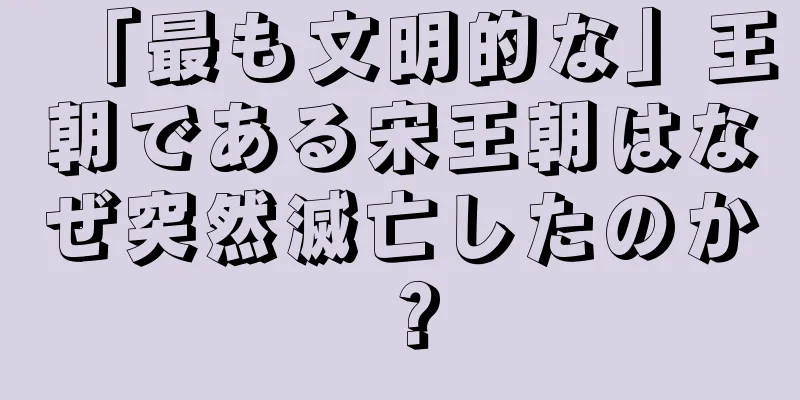「最も文明的な」王朝である宋王朝はなぜ突然滅亡したのか？