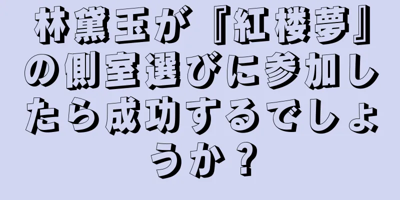 林黛玉が『紅楼夢』の側室選びに参加したら成功するでしょうか？