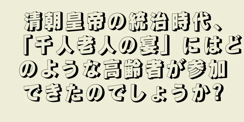 清朝皇帝の統治時代、「千人老人の宴」にはどのような高齢者が参加できたのでしょうか?