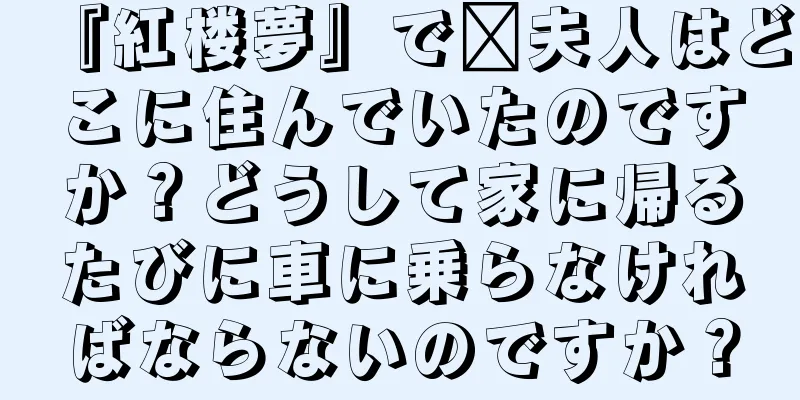 『紅楼夢』で邢夫人はどこに住んでいたのですか？どうして家に帰るたびに車に乗らなければならないのですか？
