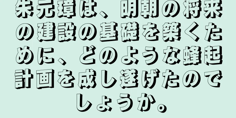 朱元璋は、明朝の将来の建設の基礎を築くために、どのような蜂起計画を成し遂げたのでしょうか。