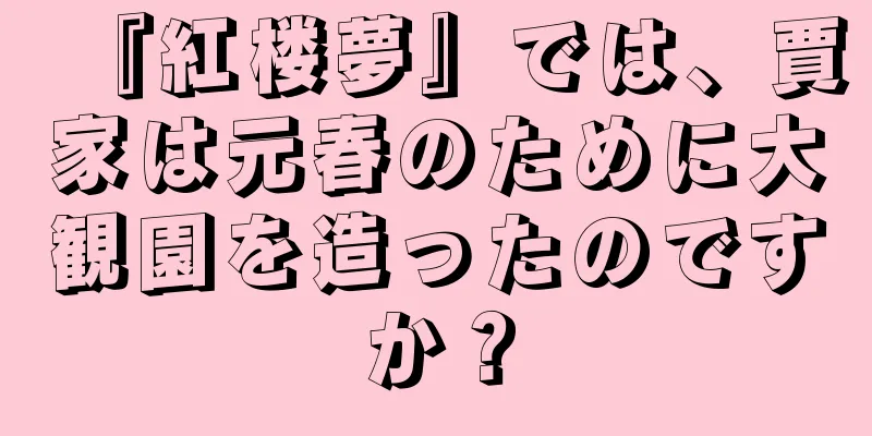 『紅楼夢』では、賈家は元春のために大観園を造ったのですか？
