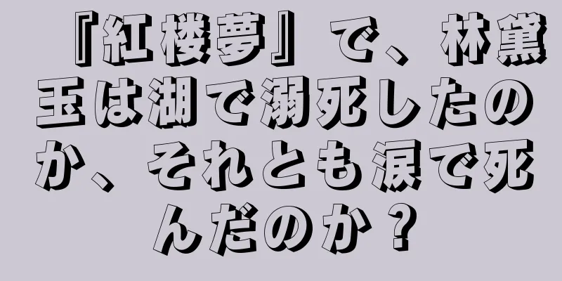 『紅楼夢』で、林黛玉は湖で溺死したのか、それとも涙で死んだのか？