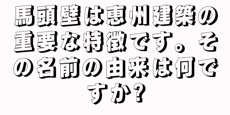 馬頭壁は恵州建築の重要な特徴です。その名前の由来は何ですか?