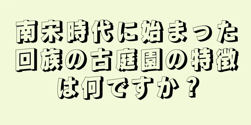 南宋時代に始まった回族の古庭園の特徴は何ですか？