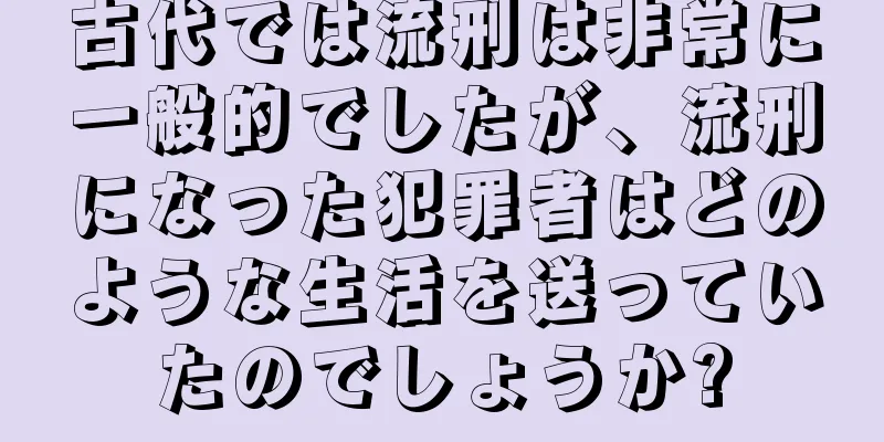 古代では流刑は非常に一般的でしたが、流刑になった犯罪者はどのような生活を送っていたのでしょうか?