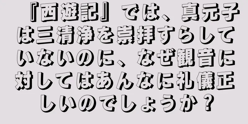 『西遊記』では、真元子は三清浄を崇拝すらしていないのに、なぜ観音に対してはあんなに礼儀正しいのでしょうか？