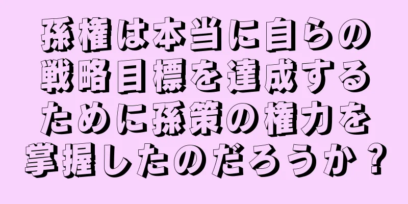孫権は本当に自らの戦略目標を達成するために孫策の権力を掌握したのだろうか？