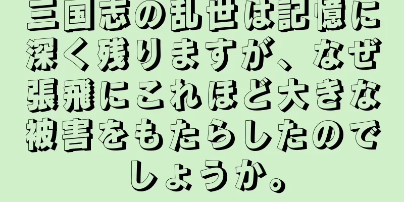 三国志の乱世は記憶に深く残りますが、なぜ張飛にこれほど大きな被害をもたらしたのでしょうか。