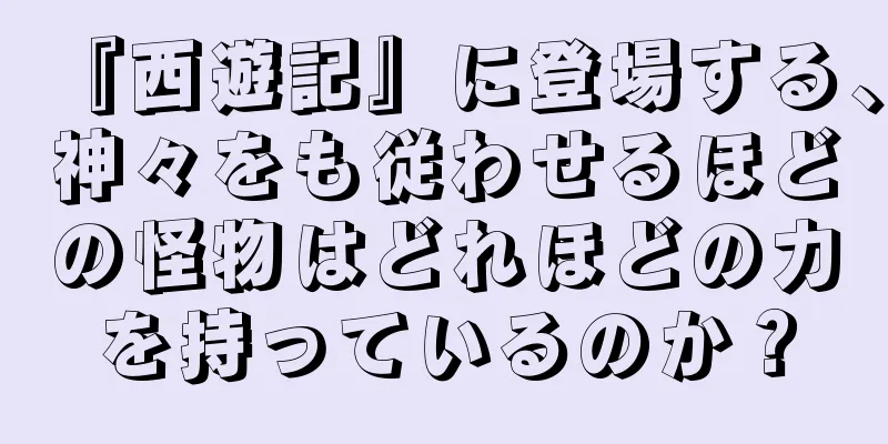 『西遊記』に登場する、神々をも従わせるほどの怪物はどれほどの力を持っているのか？