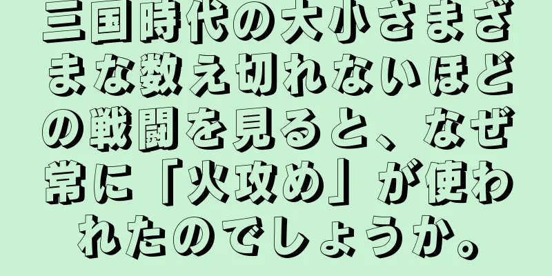 三国時代の大小さまざまな数え切れないほどの戦闘を見ると、なぜ常に「火攻め」が使われたのでしょうか。