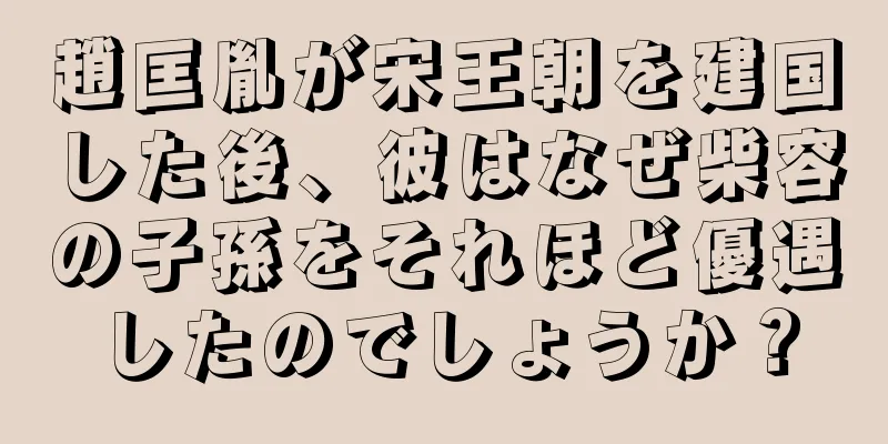 趙匡胤が宋王朝を建国した後、彼はなぜ柴容の子孫をそれほど優遇したのでしょうか？