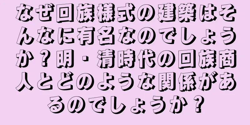 なぜ回族様式の建築はそんなに有名なのでしょうか？明・清時代の回族商人とどのような関係があるのでしょうか？