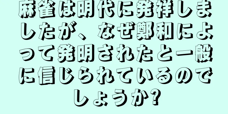 麻雀は明代に発祥しましたが、なぜ鄭和によって発明されたと一般に信じられているのでしょうか?