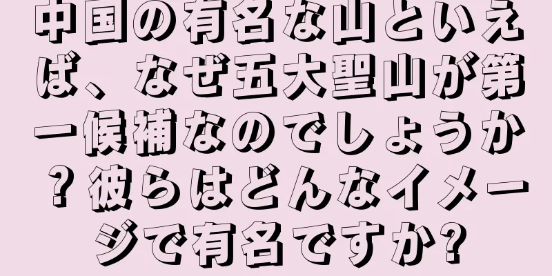 中国の有名な山といえば、なぜ五大聖山が第一候補なのでしょうか？彼らはどんなイメージで有名ですか?