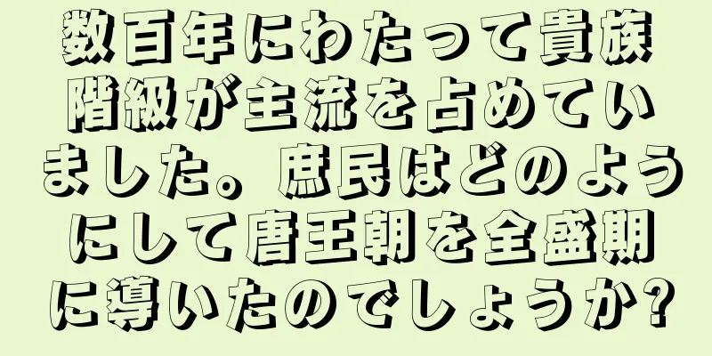 数百年にわたって貴族階級が主流を占めていました。庶民はどのようにして唐王朝を全盛期に導いたのでしょうか?