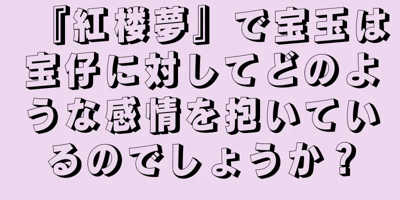 『紅楼夢』で宝玉は宝仔に対してどのような感情を抱いているのでしょうか？