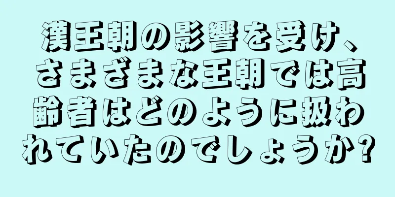 漢王朝の影響を受け、さまざまな王朝では高齢者はどのように扱われていたのでしょうか?