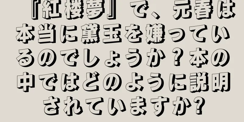 『紅楼夢』で、元春は本当に黛玉を嫌っているのでしょうか？本の中ではどのように説明されていますか?