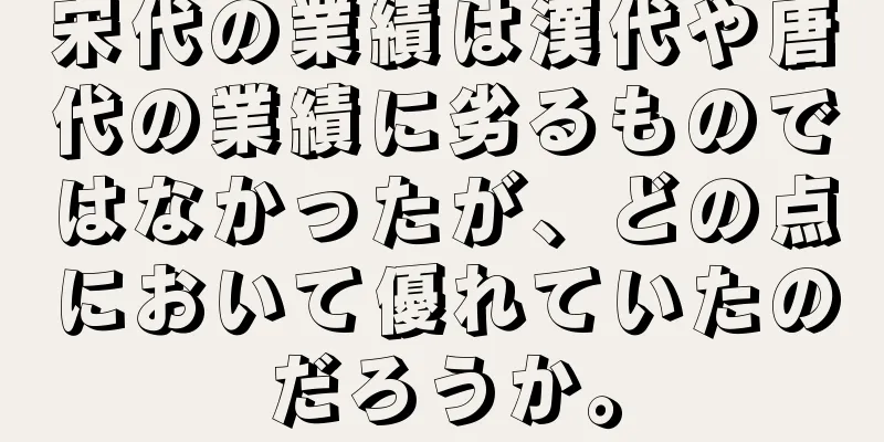 宋代の業績は漢代や唐代の業績に劣るものではなかったが、どの点において優れていたのだろうか。