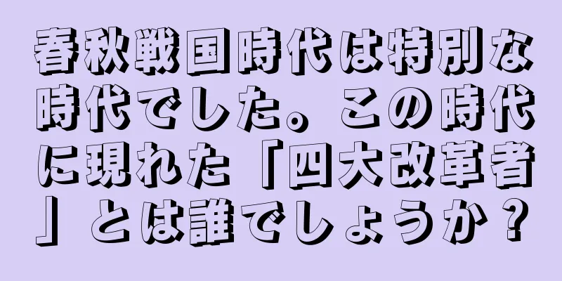春秋戦国時代は特別な時代でした。この時代に現れた「四大改革者」とは誰でしょうか？