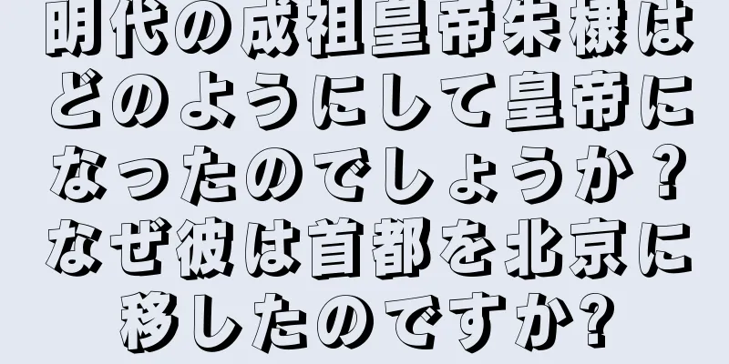 明代の成祖皇帝朱棣はどのようにして皇帝になったのでしょうか？なぜ彼は首都を北京に移したのですか?