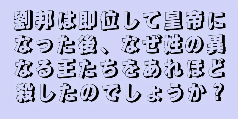 劉邦は即位して皇帝になった後、なぜ姓の異なる王たちをあれほど殺したのでしょうか？