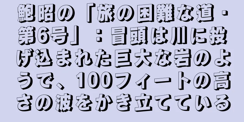 鮑昭の「旅の困難な道・第6号」：冒頭は川に投げ込まれた巨大な岩のようで、100フィートの高さの波をかき立てている