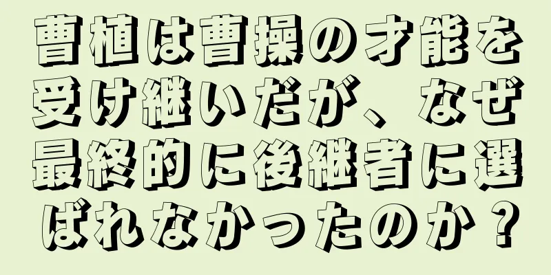曹植は曹操の才能を受け継いだが、なぜ最終的に後継者に選ばれなかったのか？