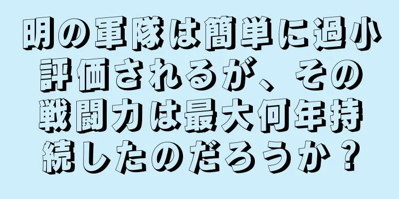 明の軍隊は簡単に過小評価されるが、その戦闘力は最大何年持続したのだろうか？