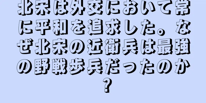 北宋は外交において常に平和を追求した。なぜ北宋の近衛兵は最強の野戦歩兵だったのか？