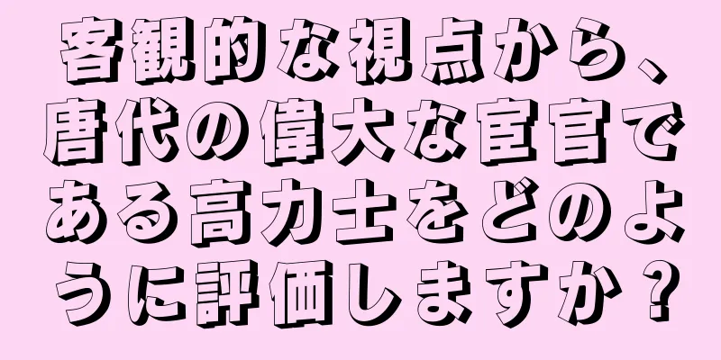 客観的な視点から、唐代の偉大な宦官である高力士をどのように評価しますか？
