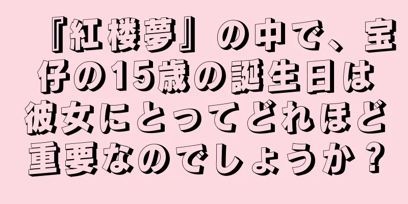 『紅楼夢』の中で、宝仔の15歳の誕生日は彼女にとってどれほど重要なのでしょうか？