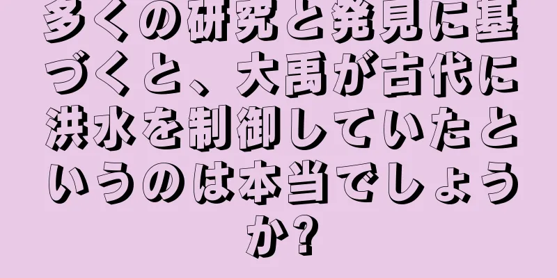 多くの研究と発見に基づくと、大禹が古代に洪水を制御していたというのは本当でしょうか?