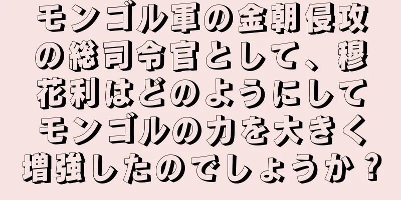 モンゴル軍の金朝侵攻の総司令官として、穆花利はどのようにしてモンゴルの力を大きく増強したのでしょうか？