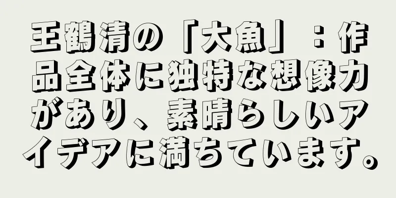 王鶴清の「大魚」：作品全体に独特な想像力があり、素晴らしいアイデアに満ちています。