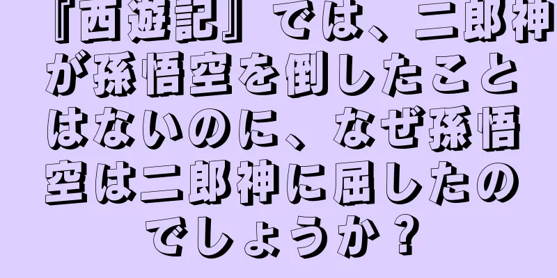 『西遊記』では、二郎神が孫悟空を倒したことはないのに、なぜ孫悟空は二郎神に屈したのでしょうか？