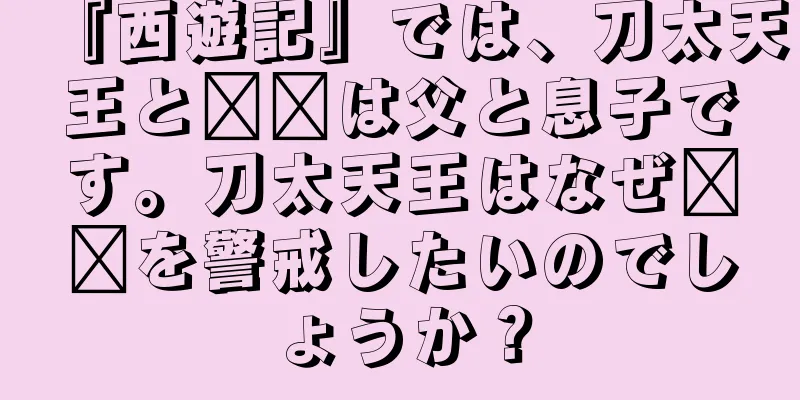 『西遊記』では、刀太天王と哪吒は父と息子です。刀太天王はなぜ哪吒を警戒したいのでしょうか？