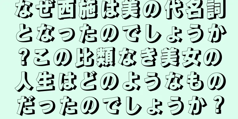 なぜ西施は美の代名詞となったのでしょうか?この比類なき美女の人生はどのようなものだったのでしょうか？