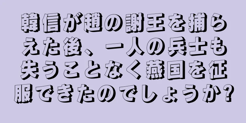 韓信が趙の謝王を捕らえた後、一人の兵士も失うことなく燕国を征服できたのでしょうか?
