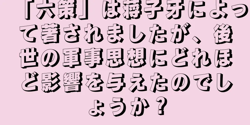 「六策」は蒋子牙によって著されましたが、後世の軍事思想にどれほど影響を与えたのでしょうか？